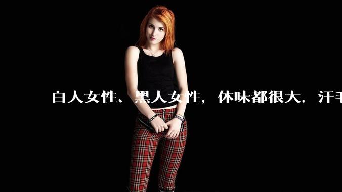 白人女性、黑人女性，体味都很大，汗毛都很硬吗？