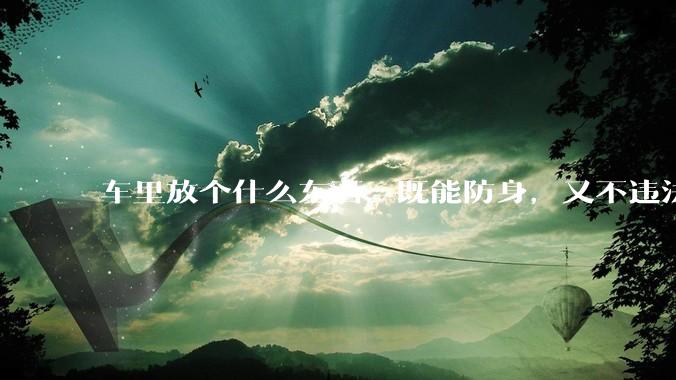 车里放个什么东西，既能防身，又不违法，看着还吓人的？